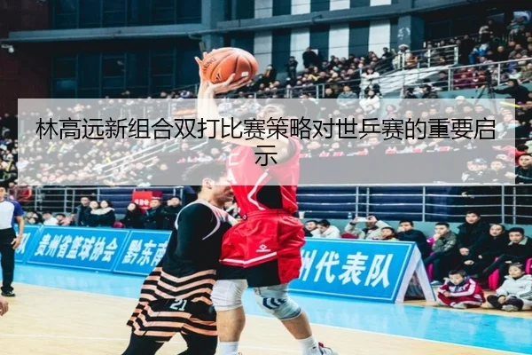 林高远新组合双打比赛策略对世乒赛的重要启示